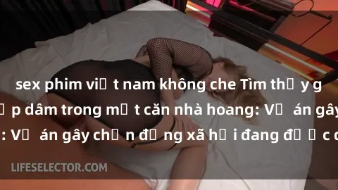sex phim việt nam không che Tìm thấy gái bị trói và bị hiếp dâm trong một căn nhà hoang: Vụ án gây chấn động xã hội đang được điều tra vào.