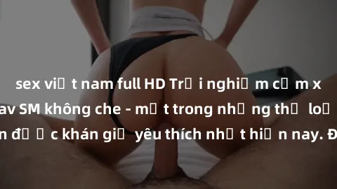 sex việt nam full HD Trải nghiệm cảm xúc thăng hoa với jav SM không che - một trong những thể loại phim người lớn được khán giả yêu thích nhất hiện nay. Đảm bảo đem lại sự hấp dẫn, kích thích tối đa c