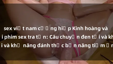sex việt nam cưỡng hiếp Kinh hoàng và đầy kích thích với phim sex tra tấn: Câu chuyện đen tối và khả năng đánh thức bản năng tiềm ẩn trong con người