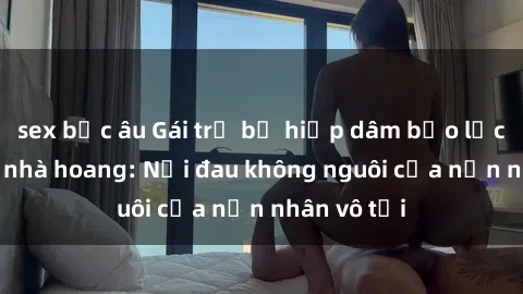 sex bắc âu Gái trẻ bị hiếp dâm bạo lực trong căn nhà hoang: Nỗi đau không nguôi của nạn nhân vô tội