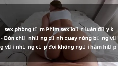 sex phòng tắm Phim sex loạn luân đầy kích thích không che - Đón chờ những cảnh quay nóng bỏng với những cặp đôi không ngại hãm hiếp gia đình trong lòng