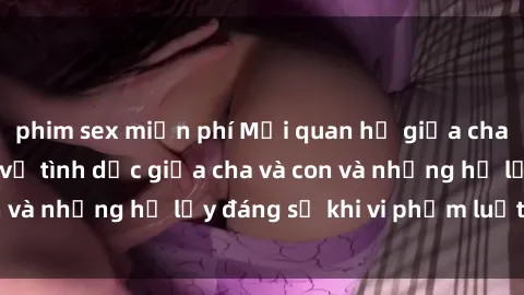 phim sex miễn phí Mối quan hệ giữa cha và con: Sự thật về tình dục giữa cha và con và những hệ lụy đáng sợ khi vi phạm luật pháp.