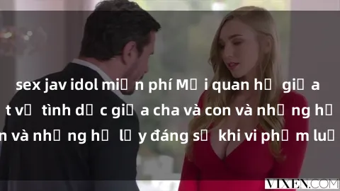 sex jav idol miễn phí Mối quan hệ giữa cha và con: Sự thật về tình dục giữa cha và con và những hệ lụy đáng sợ khi vi phạm luật pháp.