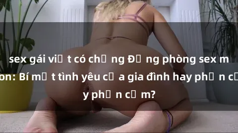sex gái việt có chồng Động phòng sex mẹ con: Bí mật tình yêu của gia đình hay phản cảm?