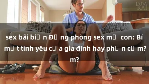 sex bãi biển Động phòng sex mẹ con: Bí mật tình yêu của gia đình hay phản cảm?
