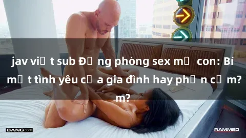 jav việt sub Động phòng sex mẹ con: Bí mật tình yêu của gia đình hay phản cảm?