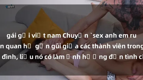 gái gọi việt nam Chuyện `sex anh em ruột` - Đề cập đến quan hệ gần gũi giữa các thành viên trong gia đình, liệu nó có làm ảnh hưởng đến tình cảm gia đình hay không?