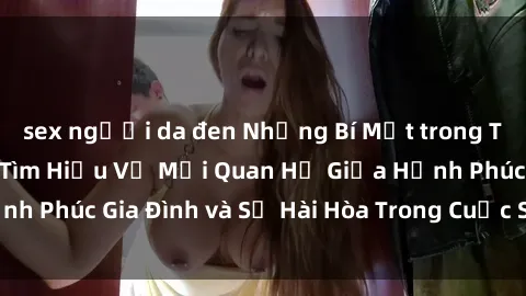 sex người da đen Những Bí Mật trong Tình Dục Gia Đình: Tìm Hiểu Về Mối Quan Hệ Giữa Hạnh Phúc Gia Đình và Sự Hài Hòa Trong Cuộc Sống Tình Dục