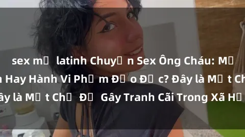 sex mỹ latinh Chuyện Sex Ông Cháu: Mối Quan Hệ Gia Đình Hay Hành Vi Phạm Đạo Đức? Đây là Một Chủ Đề Gây Tranh Cãi Trong Xã Hội Hiện Nay.