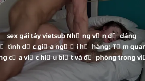 sex gái tây vietsub Những vấn đề đáng quan tâm về quan hệ tình dục giữa người họ hàng: Tầm quan trọng của việc hiểu biết và đề phòng trong việc tiếp xúc trong gia đình.