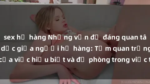 sex họ hàng Những vấn đề đáng quan tâm về quan hệ tình dục giữa người họ hàng: Tầm quan trọng của việc hiểu biết và đề phòng trong việc tiếp xúc trong gia đình.