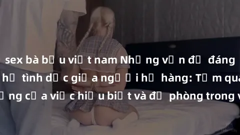 sex bà bầu việt nam Những vấn đề đáng quan tâm về quan hệ tình dục giữa người họ hàng: Tầm quan trọng của việc hiểu biết và đề phòng trong việc tiếp xúc trong gia đình.
