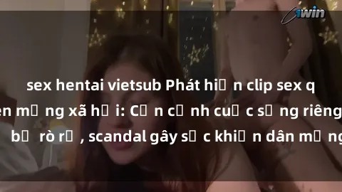 sex hentai vietsub Phát hiện clip sex quay lén hot nhất trên mạng xã hội: Cận cảnh cuộc sống riêng tư bị rò rỉ, scandal gây sốc khiến dân mạng không khỏi bàng hoàng