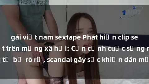 gái việt nam sextape Phát hiện clip sex quay lén hot nhất trên mạng xã hội: Cận cảnh cuộc sống riêng tư bị rò rỉ, scandal gây sốc khiến dân mạng không khỏi bàng hoàng