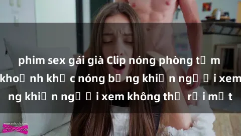 phim sex gái già Clip nóng phòng tắm gây sốt: Cận cảnh khoảnh khắc nóng bỏng khiến người xem không thể rời mắt