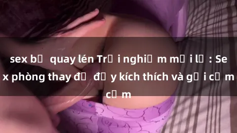 sex bị quay lén Trải nghiệm mới lạ: Sex phòng thay đồ đầy kích thích và gợi cảm