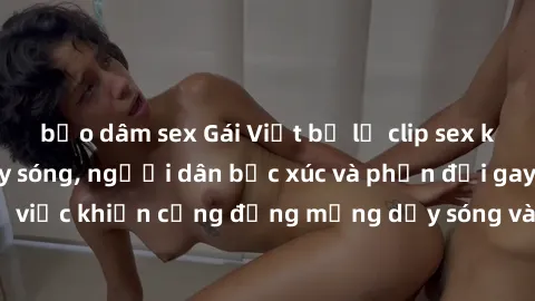 bạo dâm sex Gái Việt bị lộ clip sex khiến dư luận dậy sóng, người dân bức xúc và phản đối gay gắt. Sự việc khiến cộng đồng mạng dậy sóng và yêu cầu xử lý nghiêm ngặt.