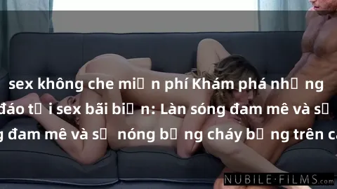 sex không che miễn phí Khám phá những trải nghiệm độc đáo tại sex bãi biển: Làn sóng đam mê và sự nóng bỏng cháy bỏng trên cát trắng