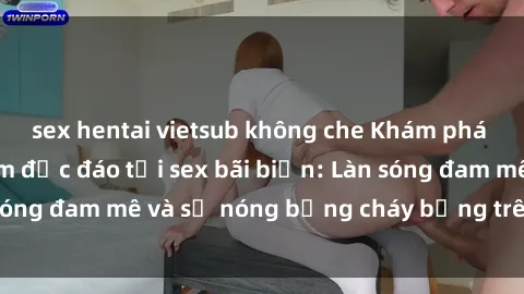 sex hentai vietsub không che Khám phá những trải nghiệm độc đáo tại sex bãi biển: Làn sóng đam mê và sự nóng bỏng cháy bỏng trên cát trắng