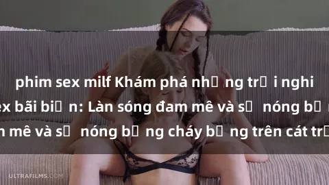 phim sex milf Khám phá những trải nghiệm độc đáo tại sex bãi biển: Làn sóng đam mê và sự nóng bỏng cháy bỏng trên cát trắng