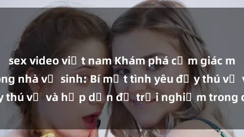sex video việt nam Khám phá cảm giác mới mẻ với sex trong nhà vệ sinh: Bí mật tình yêu đầy thú vị và hấp dẫn để trải nghiệm trong đêm hôm nay!