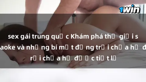 sex gái trung quốc Khám phá thế giới sex quán karaoke và những bí mật động trời chưa hề được tiết lộ