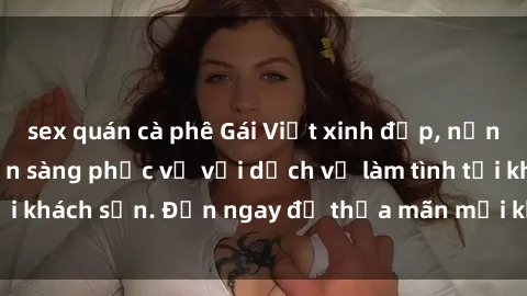 sex quán cà phê Gái Việt xinh đẹp, nồng nàn tình cảm, sẵn sàng phục vụ với dịch vụ làm tình tại khách sạn. Đến ngay để thỏa mãn mọi khao khát của bạn!