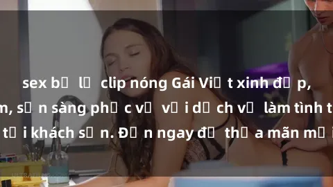 sex bị lộ clip nóng Gái Việt xinh đẹp, nồng nàn tình cảm, sẵn sàng phục vụ với dịch vụ làm tình tại khách sạn. Đến ngay để thỏa mãn mọi khao khát của bạn!