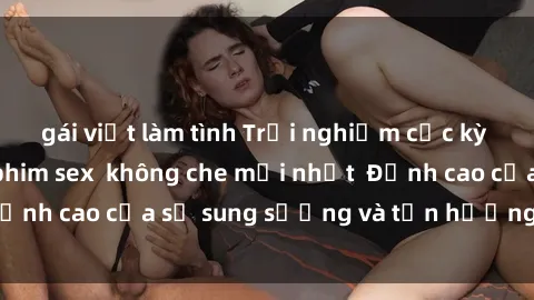 gái việt làm tình Trải nghiệm cực kỳ nóng bỏng trong phim sex không che mới nhất Đỉnh cao của sự sung sướng và tận hưởng chân thật