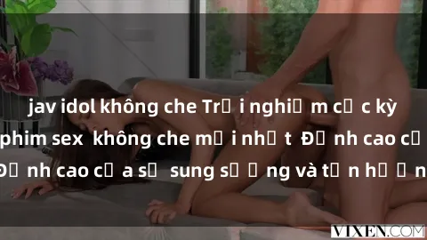 jav idol không che Trải nghiệm cực kỳ nóng bỏng trong phim sex không che mới nhất Đỉnh cao của sự sung sướng và tận hưởng chân thật