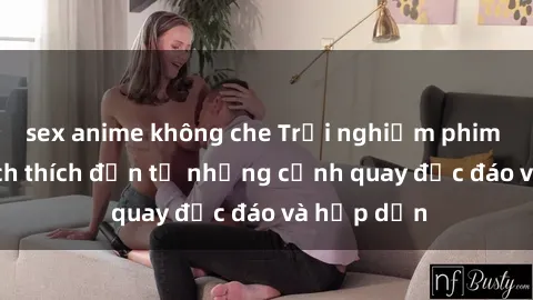 sex anime không che Trải nghiệm phim sex : Sự kích thích đến từ những cảnh quay độc đáo và hấp dẫn