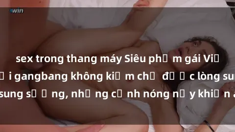 sex trong thang máy Siêu phẩm gái Việt tham gia trong buổi gangbang không kiềm chế được lòng sung sướng, những cảnh nóng nảy khiến ai cũng phải mãn nhãn