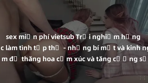 sex miễn phí vietsub Trải nghiệm hứng khởi cùng với việc làm tình tập thể - những bí mật và kinh nghiệm để thăng hoa cảm xúc và tăng cường sự gắn kết trong mối quan hệ