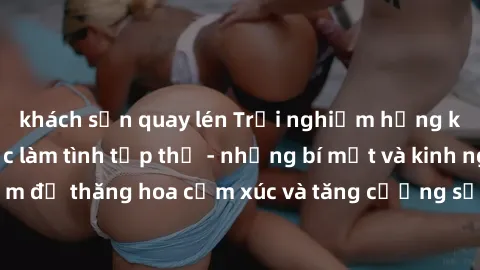 khách sạn quay lén Trải nghiệm hứng khởi cùng với việc làm tình tập thể - những bí mật và kinh nghiệm để thăng hoa cảm xúc và tăng cường sự gắn kết trong mối quan hệ
