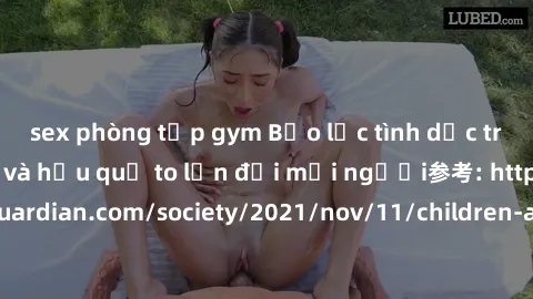 sex phòng tập gym Bạo lực tình dục trong nhóm: nguy cơ và hậu quả to lớn đối mọi người参考: https://www.theguardian.com/society/2021/nov/11/children-as-young-as-four-are-being-sexually-abused-by-groups-