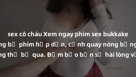 sex cô cháu Xem ngay phim sex bukkake hàng đầu với những bộ phim hấp dẫn, cảnh quay nóng bỏng không thể bỏ qua. Đảm bảo bạn sẽ hài lòng với trải nghiệm mới lạ này!