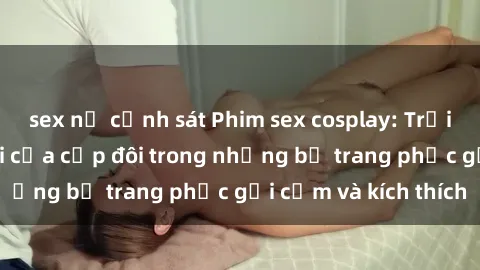 sex nữ cảnh sát Phim sex cosplay: Trải nghiệm tuyệt vời của cặp đôi trong những bộ trang phục gợi cảm và kích thích