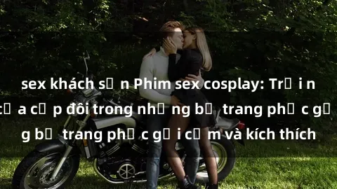 sex khách sạn Phim sex cosplay: Trải nghiệm tuyệt vời của cặp đôi trong những bộ trang phục gợi cảm và kích thích