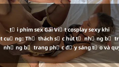 tải phim sex Gái Việt cosplay sexy khiến fan hâm mộ phát cuồng: Thử thách sức hút từ những bộ trang phục đầy sáng tạo và quyến rũ!