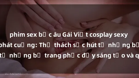 phim sex bắc âu Gái Việt cosplay sexy khiến fan hâm mộ phát cuồng: Thử thách sức hút từ những bộ trang phục đầy sáng tạo và quyến rũ!