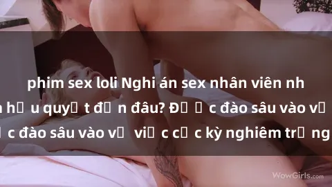 phim sex loli Nghi án sex nhân viên nhà hàng: Hậu quả và hậu quyết đến đâu? Được đào sâu vào vụ việc cực kỳ nghiêm trọng này.
