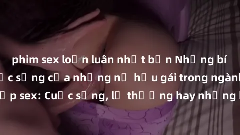 phim sex loạn luân nhật bản Những bí mật đằng sau cuộc sống của những nữ hầu gái trong ngành công nghiệp sex: Cuộc sống, lẽ thường hay những khó khăn mà họ phải đối mặt.