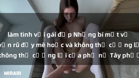 làm tình với gái đẹp Những bí mật về sex gái Tây: Sự quyến rũ đầy mê hoặc và không thể cưỡng lại của phụ nữ Tây phương