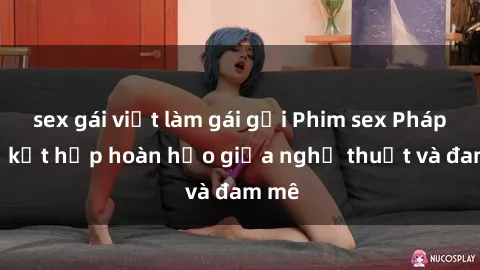 sex gái việt làm gái gọi Phim sex Pháp - Sự kết hợp hoàn hảo giữa nghệ thuật và đam mê