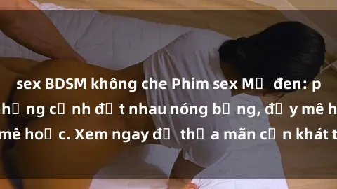 sex BDSM không che Phim sex Mỹ đen: phút mãnh liệt với những cảnh địt nhau nóng bỏng, đầy mê hoặc. Xem ngay để thỏa mãn cơn khát tình dục của bạn!