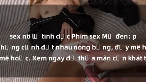 sex nô lệ tình dục Phim sex Mỹ đen: phút mãnh liệt với những cảnh địt nhau nóng bỏng, đầy mê hoặc. Xem ngay để thỏa mãn cơn khát tình dục của bạn!