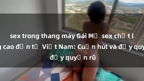 sex trong thang máy Gái Mỹ sex chất lượng cao đến từ Việt Nam: Cuốn hút và đầy quyến rũ