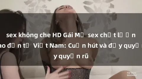 sex không che HD Gái Mỹ sex chất lượng cao đến từ Việt Nam: Cuốn hút và đầy quyến rũ
