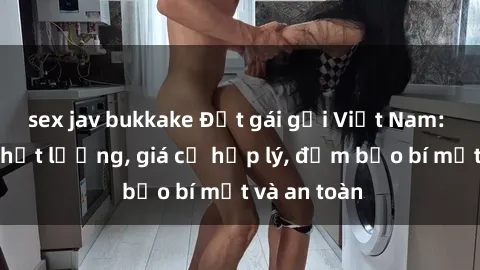 sex jav bukkake Đặt gái gọi Việt Nam: Dịch vụ chất lượng, giá cả hợp lý, đảm bảo bí mật và an toàn