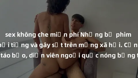 sex không che miễn phí Những bộ phim sex ngoại quốc nổi tiếng và gây sốt trên mạng xã hội. Cảnh quay táo bạo, diễn viên ngoại quốc nóng bỏng trong các tác phẩm đỉnh cao.